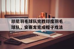 开云官网-印尼羽毛球队完胜印度羽毛球队，安赛龙完成帽子戏法的简单介绍